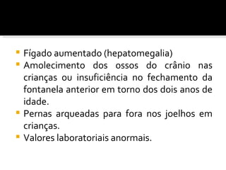  Fígado aumentado (hepatomegalia)
 Amolecimento dos ossos do crânio nas
  crianças ou insuficiência no fechamento da
  fontanela anterior em torno dos dois anos de
  idade.
 Pernas arqueadas para fora nos joelhos em
  crianças.
 Valores laboratoriais anormais.
 
