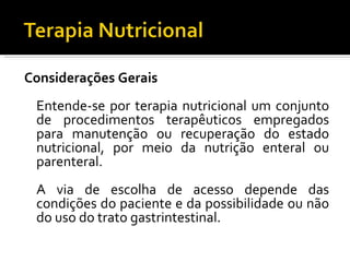 Considerações Gerais
 Entende-se por terapia nutricional um conjunto
 de procedimentos terapêuticos empregados
 para manutenção ou recuperação do estado
 nutricional, por meio da nutrição enteral ou
 parenteral.
 A via de escolha de acesso depende das
 condições do paciente e da possibilidade ou não
 do uso do trato gastrintestinal.
 