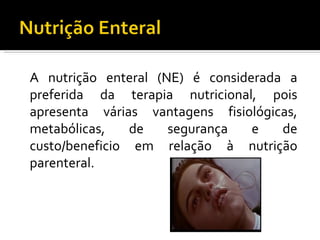 A nutrição enteral (NE) é considerada a
preferida da terapia nutricional, pois
apresenta várias vantagens fisiológicas,
metabólicas,    de   segurança   e   de
custo/beneficio em relação à nutrição
parenteral.
 