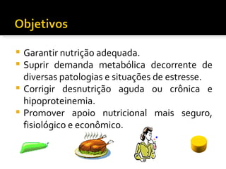  Garantir nutrição adequada.
 Suprir demanda metabólica decorrente de
  diversas patologias e situações de estresse.
 Corrigir desnutrição aguda ou crônica e
  hipoproteinemia.
 Promover apoio nutricional mais seguro,
  fisiológico e econômico.
 