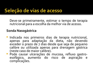 Deve-se primeiramente, estimar o tempo de terapia
  nutricional para a escolha da melhor via de acesso.
Sonda Nasogástrica
 
 Indicada nos primeiros dias de terapia nutricional,
  apenas para adaptação da dieta, não devendo
  exceder o prazo de 7 dias desde que seja de pequeno
  calibre ou utilizada apenas para drenagem gástrica
  (neste caso de maior calibre).
 Pode causar ulcerações de mucosa, refluxo gastro-
  esofágico, aumento do risco de aspiração e
  complicações.
 