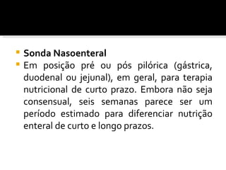  Sonda Nasoenteral
 Em posição pré ou pós pilórica (gástrica,
  duodenal ou jejunal), em geral, para terapia
  nutricional de curto prazo. Embora não seja
  consensual, seis semanas parece ser um
  período estimado para diferenciar nutrição
  enteral de curto e longo prazos.
 