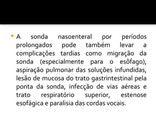    A sonda nasoenteral por períodos
    prolongados pode também levar a
    complicações tardias como migração da
    sonda (especialmente para o esôfago),
    aspiração pulmonar das soluções infundidas,
    lesão de mucosa do trato gastrintestinal pela
    ponta da sonda, infecção de vias aéreas e
    trato   respiratório     superior,    estenose
    esofágica e paralisia das cordas vocais.
 