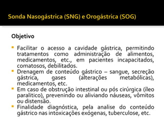 Objetivo
 
 Facilitar o acesso a cavidade gástrica, permitindo
  tratamentos como administração de alimentos,
  medicamentos, etc., em pacientes incapacitados,
  comatosos, debilitados.
 Drenagem de conteúdo gástrico – sangue, secreção
  gástrica,      gases     (alterações    metabólicas),
  medicamentos, etc.
 Em caso de obstrução intestinal ou pós cirúrgica (íleo
  paralitico), prevenindo ou aliviando náuseas, vômitos
  ou distensão.
 Finalidade diagnóstica, pela analise do conteúdo
  gástrico nas intoxicações exógenas, tuberculose, etc.
 