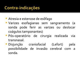 Atresia e estenose de esôfago
 Varizes esofagianas sem sangramento (a
  sonda pode ferir as varizes ou deslocar
  coágulos tamponantes)
 Pós-operatório de cirurgia realizada via
  transnasal.
 Disjunção     craniofacial   (Lefort) pela
  possibilidade de invasão cerebral com a
  sonda.
 