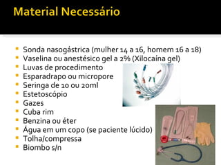    Sonda nasogástrica (mulher 14 a 16, homem 16 a 18)
   Vaselina ou anestésico gel a 2% (Xilocaína gel)
   Luvas de procedimento
   Esparadrapo ou micropore
   Seringa de 10 ou 20ml
   Estetoscópio
   Gazes
   Cuba rim
   Benzina ou éter
   Água em um copo (se paciente lúcido)
   Tolha/compressa
   Biombo s/n
 