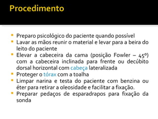    Preparo psicológico do paciente quando possível
   Lavar as mãos reunir o material e levar para a beira do
    leito do paciente
   Elevar a cabeceira da cama (posição Fowler – 45º)
    com a cabeceira inclinada para frente ou decúbito
    dorsal horizontal com cabeça lateralizada
   Proteger o tórax com a toalha
   Limpar narina e testa do paciente com benzina ou
    éter para retirar a oleosidade e facilitar a fixação.
   Preparar pedaços de esparadrapos para fixação da
    sonda
 