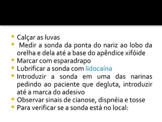    Calçar as luvas
    Medir a sonda da ponta do nariz ao lobo da
    orelha e dela até a base do apêndice xifóide
   Marcar com esparadrapo
   Lubrificar a sonda com lidocaína
   Introduzir a sonda em uma das narinas
    pedindo ao paciente que degluta, introduzir
    até a marca do adesivo
   Observar sinais de cianose, dispnéia e tosse
   Para verificar se a sonda está no local:
 