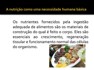 Os nutrientes fornecidos pela ingestão
adequada de alimentos são os materiais de
construção do qual é feito o corpo. Eles são
essenciais ao crescimento, regeneração
tissular e funcionamento normal das células
do organismo.
 
