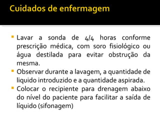  Lavar a sonda de 4/4 horas conforme
  prescrição médica, com soro fisiológico ou
  água destilada para evitar obstrução da
  mesma.
 Observar durante a lavagem, a quantidade de
  liquido introduzido e a quantidade aspirada.
 Colocar o recipiente para drenagem abaixo
  do nível do paciente para facilitar a saída de
  líquido (sifonagem)
 