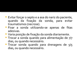    Evitar forçar o septo e a asa do nariz do paciente,
    quando da fixação da sonda, para evitar
    traumatismos (necrose).
   Fixar a sonda utilizando-se apenas de fitas
    adesivas.
   Varia posição de fixação da sonda diariamente.
   Trocar a sonda quando para alimentação de 7/7
    dias, ou quando necessário.
   Trocar sonda quando para drenagens de 5/5
    dias, ou quando necessário.
 