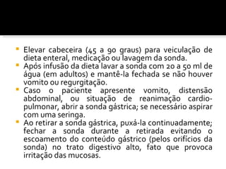  Elevar cabeceira (45 a 90 graus) para veiculação de
  dieta enteral, medicação ou lavagem da sonda.
 Após infusão da dieta lavar a sonda com 20 a 50 ml de
  água (em adultos) e mantê-la fechada se não houver
  vomito ou regurgitação.
 Caso o paciente apresente vomito, distensão
  abdominal, ou situação de reanimação cardio-
  pulmonar, abrir a sonda gástrica; se necessário aspirar
  com uma seringa.
 Ao retirar a sonda gástrica, puxá-la continuadamente;
  fechar a sonda durante a retirada evitando o
  escoamento do conteúdo gástrico (pelos orifícios da
  sonda) no trato digestivo alto, fato que provoca
  irritação das mucosas.
 