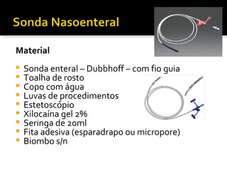 Material
   Sonda enteral – Dubbhoff – com fio guia
   Toalha de rosto
   Copo com água
   Luvas de procedimentos
   Estetoscópio
   Xilocaína gel 2%
   Seringa de 20ml
   Fita adesiva (esparadrapo ou micropore)
   Biombo s/n
 