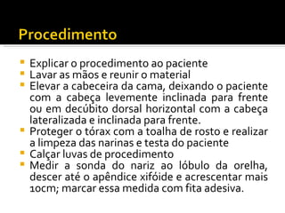  Explicar o procedimento ao paciente
 Lavar as mãos e reunir o material
 Elevar a cabeceira da cama, deixando o paciente
  com a cabeça levemente inclinada para frente
  ou em decúbito dorsal horizontal com a cabeça
  lateralizada e inclinada para frente.
 Proteger o tórax com a toalha de rosto e realizar
  a limpeza das narinas e testa do paciente
 Calçar luvas de procedimento
 Medir a sonda do nariz ao lóbulo da orelha,
  descer até o apêndice xifóide e acrescentar mais
  10cm; marcar essa medida com fita adesiva.
 