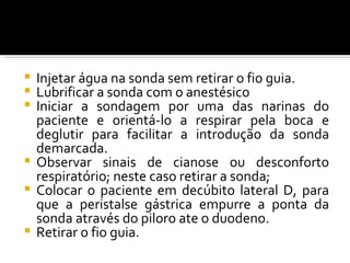  Injetar água na sonda sem retirar o fio guia.
 Lubrificar a sonda com o anestésico
 Iniciar a sondagem por uma das narinas do
  paciente e orientá-lo a respirar pela boca e
  deglutir para facilitar a introdução da sonda
  demarcada.
 Observar sinais de cianose ou desconforto
  respiratório; neste caso retirar a sonda;
 Colocar o paciente em decúbito lateral D, para
  que a peristalse gástrica empurre a ponta da
  sonda através do piloro ate o duodeno.
 Retirar o fio guia.
 