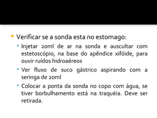    Verificar se a sonda esta no estomago:
     Injetar 20ml de ar na sonda e auscultar com
      estetoscópio, na base do apêndice xifóide, para
      ouvir ruídos hidroaéreos
     Ver fluxo de suco gástrico aspirando com a
      seringa de 20ml
     Colocar a ponta da sonda no copo com água, se
      tiver borbulhamento está na traquéia. Deve ser
      retirada.
 