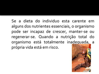 Se a dieta do individuo esta carente em
alguns dos nutrientes essenciais, o organismo
pode ser incapaz de crescer, manter-se ou
regenerar-se. Quando a nutrição total do
organismo está totalmente inadequada, a
própria vida está em risco.
 