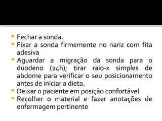  Fechar a sonda.
 Fixar a sonda firmemente no nariz com fita
  adesiva
 Aguardar a migração da sonda para o
  duodeno (24h); tirar raio-x simples de
  abdome para verificar o seu posicionamento
  antes de iniciar a dieta.
 Deixar o paciente em posição confortável
 Recolher o material e fazer anotações de
  enfermagem pertinente
 