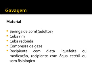 Material

   Seringa de 20ml (adultos)
   Cuba rim
   Cuba redonda
   Compressa de gaze
   Recipiente com dieta liquefeita ou
    medicação, recipiente com água estéril ou
    soro fisiológico
 