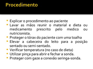    Explicar o procedimento ao paciente
   Lavar as mãos reunir o material e dieta ou
    medicamento prescrito pelo medico ou
    nutricionista.
   Proteger o tórax do paciente com uma toalha
   Elevar a cabeceira do leito para a posição
    sentado ou semi-sentado.
   Verificar temperatura (no caso de dieta)
   Utilizar pinça para abrir e fechar a sonda.
   Proteger com gaze a conexão seringa-sonda.
 