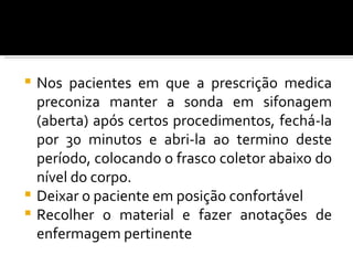  Nos pacientes em que a prescrição medica
  preconiza manter a sonda em sifonagem
  (aberta) após certos procedimentos, fechá-la
  por 30 minutos e abri-la ao termino deste
  período, colocando o frasco coletor abaixo do
  nível do corpo.
 Deixar o paciente em posição confortável
 Recolher o material e fazer anotações de
  enfermagem pertinente
 