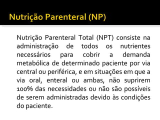 Nutrição Parenteral Total (NPT) consiste na
administração de todos os nutrientes
necessários para cobrir a demanda
metabólica de determinado paciente por via
central ou periférica, e em situações em que a
via oral, enteral ou ambas, não suprirem
100% das necessidades ou não são possíveis
de serem administradas devido às condições
do paciente.
 