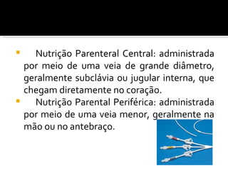    Nutrição Parenteral Central: administrada
  por meio de uma veia de grande diâmetro,
  geralmente subclávia ou jugular interna, que
  chegam diretamente no coração.
   Nutrição Parental Periférica: administrada
  por meio de uma veia menor, geralmente na
  mão ou no antebraço.
 
