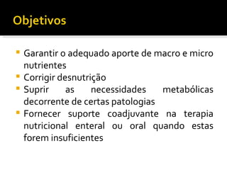  Garantir o adequado aporte de macro e micro
  nutrientes
 Corrigir desnutrição
 Suprir     as    necessidades   metabólicas
  decorrente de certas patologias
 Fornecer suporte coadjuvante na terapia
  nutricional enteral ou oral quando estas
  forem insuficientes
 
