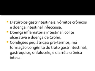  Distúrbios gastrintestinais: vômitos crônicos
  e doença intestinal infecciosa.
 Doença inflamatória intestinal: colite
  ulcerativa e doença de Crohn.
 Condições pediátricas: pré-termos, má
  formação congênita do trato gastrintestinal,
  gastroquise, onfalocele, e diarréia crônica
  intesa.
 