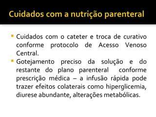  Cuidados com o cateter e troca de curativo
  conforme protocolo de Acesso Venoso
  Central.
 Gotejamento preciso da solução e do
  restante do plano parenteral conforme
  prescrição médica – a infusão rápida pode
  trazer efeitos colaterais como hiperglicemia,
  diurese abundante, alterações metabólicas.
 