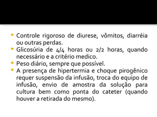  Controle rigoroso de diurese, vômitos, diarréia
  ou outras perdas.
 Glicosúria de 4/4 horas ou 2/2 horas, quando
  necessário e a critério medico.
 Peso diário, sempre que possível.
 A presença de hipertermia e choque pirogênico
  requer suspensão da infusão, troca do equipo de
  infusão, envio de amostra da solução para
  cultura bem como ponta do cateter (quando
  houver a retirada do mesmo).
 