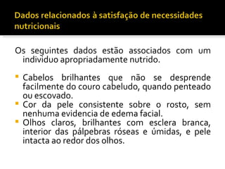 Os seguintes dados estão associados com um
 individuo apropriadamente nutrido.
 Cabelos brilhantes que não se desprende
  facilmente do couro cabeludo, quando penteado
  ou escovado.
 Cor da pele consistente sobre o rosto, sem
  nenhuma evidencia de edema facial.
 Olhos claros, brilhantes com esclera branca,
  interior das pálpebras róseas e úmidas, e pele
  intacta ao redor dos olhos.
 
