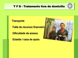 T F D - Tratamento fora de domicilioT F D - Tratamento fora de domicilioT F D - Tratamento fora de domicilioT F D - Tratamento fora de domicilio
TransporteTransporte
 Falta de recursos financeiroFalta de recursos financeiro
 Dificuldade de acessoDificuldade de acesso
 Estadia / casa de apoioEstadia / casa de apoio
 