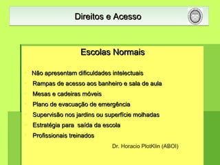 Escolas NormaisEscolas Normais
 Não apresentam dificuldades intelectuaisNão apresentam dificuldades intelectuais
 Rampas de acesso aos banheiro e sala de aulaRampas de acesso aos banheiro e sala de aula
 Mesas e cadeiras móveisMesas e cadeiras móveis
 Plano de evacuação de emergênciaPlano de evacuação de emergência
 Supervisão nos jardins ou superfície molhadasSupervisão nos jardins ou superfície molhadas
 Estratégia para saída da escolaEstratégia para saída da escola
 Profissionais treinadosProfissionais treinados
Direitos e AcessoDireitos e AcessoDireitos e AcessoDireitos e Acesso
Dr. Horacio PlotKlin (ABOI)
 