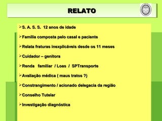 S. A. S. S. 12 anos de idadeS. A. S. S. 12 anos de idade
Família composta pelo casal e pacienteFamília composta pelo casal e paciente
Relata fraturas inexplicáveis desde os 11 mesesRelata fraturas inexplicáveis desde os 11 meses
Cuidador – genitoraCuidador – genitora
Renda familiar / Loas / SPTransporteRenda familiar / Loas / SPTransporte
Avaliação médica ( maus tratos ?)Avaliação médica ( maus tratos ?)
Constrangimento / acionado delegacia da regiãoConstrangimento / acionado delegacia da região
Conselho TutelarConselho Tutelar
Investigação diagnósticaInvestigação diagnóstica
RELATORELATORELATORELATO
 