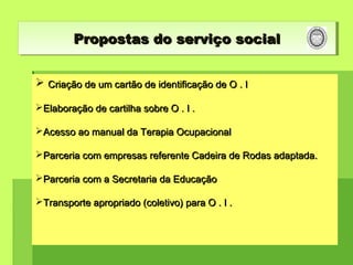  Criação de um cartão de identificação de O . ICriação de um cartão de identificação de O . I
Elaboração de cartilha sobre O . I .Elaboração de cartilha sobre O . I .
Acesso ao manual da Terapia OcupacionalAcesso ao manual da Terapia Ocupacional
Parceria com empresas referente Cadeira de Rodas adaptada.Parceria com empresas referente Cadeira de Rodas adaptada.
Parceria com a Secretaria da EducaçãoParceria com a Secretaria da Educação
Transporte apropriado (coletivo) para O . I .Transporte apropriado (coletivo) para O . I .
Propostas do serviço socialPropostas do serviço socialPropostas do serviço socialPropostas do serviço social
 