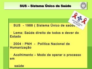 SUS – Sistema Único de SaúdeSUS – Sistema Único de SaúdeSUS – Sistema Único de SaúdeSUS – Sistema Único de Saúde
 SUS - 1988 ( Sistema Único de saúde )
 Lema: Saúde direito de todos e dever do
Estado
 2004 : PNH - Política Nacional de
Humanização
 Acolhimento – Modo de operar o processo
em
saúde
 