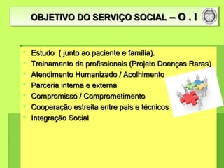  Estudo ( junto ao paciente e família).Estudo ( junto ao paciente e família).
 Treinamento de profissionais (Projeto Doenças Raras)Treinamento de profissionais (Projeto Doenças Raras)
 Atendimento Humanizado / AcolhimentoAtendimento Humanizado / Acolhimento
 Parceria interna e externaParceria interna e externa
 Compromisso / ComprometimentoCompromisso / Comprometimento
 Cooperação estreita entre pais e técnicosCooperação estreita entre pais e técnicos
 Integração SocialIntegração Social
OBJETIVO DO SERVIÇO SOCIALOBJETIVO DO SERVIÇO SOCIAL – O . I– O . IOBJETIVO DO SERVIÇO SOCIALOBJETIVO DO SERVIÇO SOCIAL – O . I– O . I
 