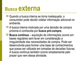 Busca externa
 Quando a busca interna se torna inadequada, o
consumidor pode decidir coletar informação adicional no
ambiente.
 A busca interna motivada por uma decisão de compra
próxima é conhecida por busca pré-compra.
 Busca contínua – aquisição de informações ocorre em
bases regulares sem levar em consideração a
irregularidade das necessidades de compra. Pode ser
desenvolvida para formar uma base de conhecimentos
que possa ser utilizada em tomadas de decisões futuras.
A busca contínua também ocorre simplesmente pelo
prazer que vem dessa atividade.
 