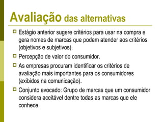Avaliação das alternativas
 Estágio anterior sugere critérios para usar na compra e
gera nomes de marcas que podem atender aos critérios
(objetivos e subjetivos).
 Percepção de valor do consumidor.
 As empresas procuram identificar os critérios de
avaliação mais importantes para os consumidores
(exibidos na comunicação).
 Conjunto evocado: Grupo de marcas que um consumidor
considera aceitável dentre todas as marcas que ele
conhece.
 