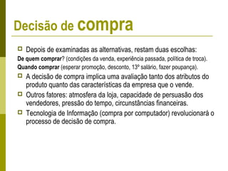 Decisão de compra
 Depois de examinadas as alternativas, restam duas escolhas:
De quem comprar? (condições da venda, experiência passada, política de troca).
Quando comprar (esperar promoção, desconto, 13º salário, fazer poupança).
 A decisão de compra implica uma avaliação tanto dos atributos do
produto quanto das características da empresa que o vende.
 Outros fatores: atmosfera da loja, capacidade de persuasão dos
vendedores, pressão do tempo, circunstâncias financeiras.
 Tecnologia de Informação (compra por computador) revolucionará o
processo de decisão de compra.
 