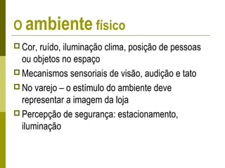 O ambiente físico
 Cor, ruído, iluminação clima, posição de pessoas
ou objetos no espaço
 Mecanismos sensoriais de visão, audição e tato
 No varejo – o estímulo do ambiente deve
representar a imagem da loja
 Percepção de segurança: estacionamento,
iluminação
 