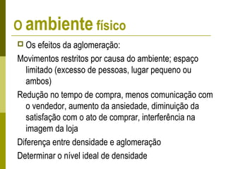O ambiente físico
 Os efeitos da aglomeração:
Movimentos restritos por causa do ambiente; espaço
limitado (excesso de pessoas, lugar pequeno ou
ambos)
Redução no tempo de compra, menos comunicação com
o vendedor, aumento da ansiedade, diminuição da
satisfação com o ato de comprar, interferência na
imagem da loja
Diferença entre densidade e aglomeração
Determinar o nível ideal de densidade
 