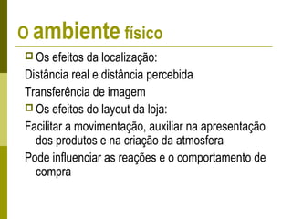 O ambiente físico
 Os efeitos da localização:
Distância real e distância percebida
Transferência de imagem
 Os efeitos do layout da loja:
Facilitar a movimentação, auxiliar na apresentação
dos produtos e na criação da atmosfera
Pode influenciar as reações e o comportamento de
compra
 