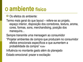 O ambiente físico
 Os efeitos do ambiente:
Termo mais geral do que layout – refere-se ao projeto,
espaço interior, disposição dos corredores, textura, aroma,
cores, formas, sons, merchandising, posição dos
manequins...
Sempre transmite uma mensagem ao consumidor
“Projetar ambientes de compra que produzam no consumidor
efeitos emocionais específicos e que aumentem a
probabilidade da compra” Kotler
Influência no montante gasto além do planejado
Estado emocional: prazer e excitação
 