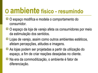 O ambiente físico - resumindo
 O espaço modifica e modela o comportamento do
consumidor.
 O espaço da loja de varejo afeta os consumidores por meio
da estimulação dos sentidos.
 Lojas de varejo, assim como outros ambientes estéticos,
afetam percepções, atitudes e imagens.
 As lojas podem ser projetadas a partir da utilização do
espaço, a fim de criar reações desejadas no cliente.
 Na era da commoditização, o ambiente é fator de
diferenciação.
 