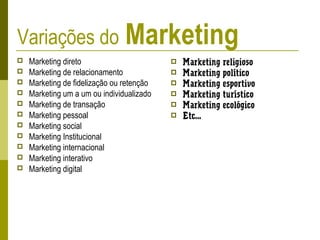 Variações do Marketing
 Marketing direto
 Marketing de relacionamento
 Marketing de fidelização ou retenção
 Marketing um a um ou individualizado
 Marketing de transação
 Marketing pessoal
 Marketing social
 Marketing Institucional
 Marketing internacional
 Marketing interativo
 Marketing digital
 Marketing religioso
 Marketing político
 Marketing esportivo
 Marketing turístico
 Marketing ecológico
 Etc...
 