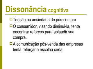 Dissonância cognitiva
Tensão ou ansiedade de pós-compra.
O consumidor, visando diminui-la, tenta
encontrar reforços para aplaudir sua
compra.
A comunicação pós-venda das empresas
tenta reforçar a escolha certa.
 