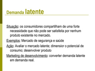 Demanda latente
Situação: os consumidores compartilham de uma forte
necessidade que não pode ser satisfeita por nenhum
produto existente no mercado.
Exemplos: Mercado de segurança e saúde
Ação: Avaliar o mercado latente; dimensior o potencial de
consumo; desenvolver produto
Marketing de desenvolvimento: converter demanda latente
em demanda real.
 