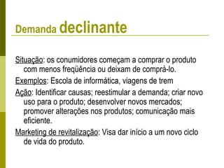 Demanda declinante
Situação: os conumidores começam a comprar o produto
com menos freqüência ou deixam de comprá-lo.
Exemplos: Escola de informática, viagens de trem
Ação: Identificar causas; reestimular a demanda; criar novo
uso para o produto; desenvolver novos mercados;
promover alterações nos produtos; comunicação mais
eficiente.
Marketing de revitalização: Visa dar início a um novo ciclo
de vida do produto.
 